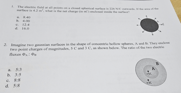 1. The electric field at all points on a closed spherical surface is 226 N/C outwards. If the area of the
surface is 4.2 m², what is the net charge (in nC) enclosed inside the surface?
C.
8.40
b. 4.00
2. Imagine two gaussian surfaces in the shape of concentric hollow spheres, A and B. They enclose
two point charges of magnitudes, 5 C and 3 C, as shown below. The ratio of the two electric
fluxes DA : DB
d.
c. 12.4
d. 16.0
a. 5:3
b. 3:5
8:8
5:8
+5C
+3C
B