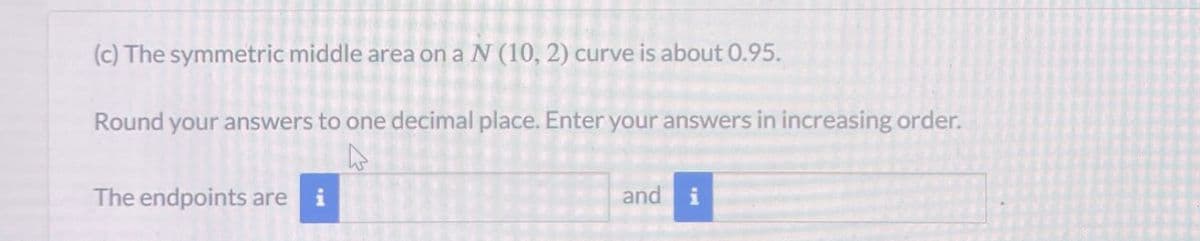 (c) The symmetric middle area on a N (10, 2) curve is about 0.95.
Round your answers to one decimal place. Enter your answers in increasing order.
The endpoints are i
and
i