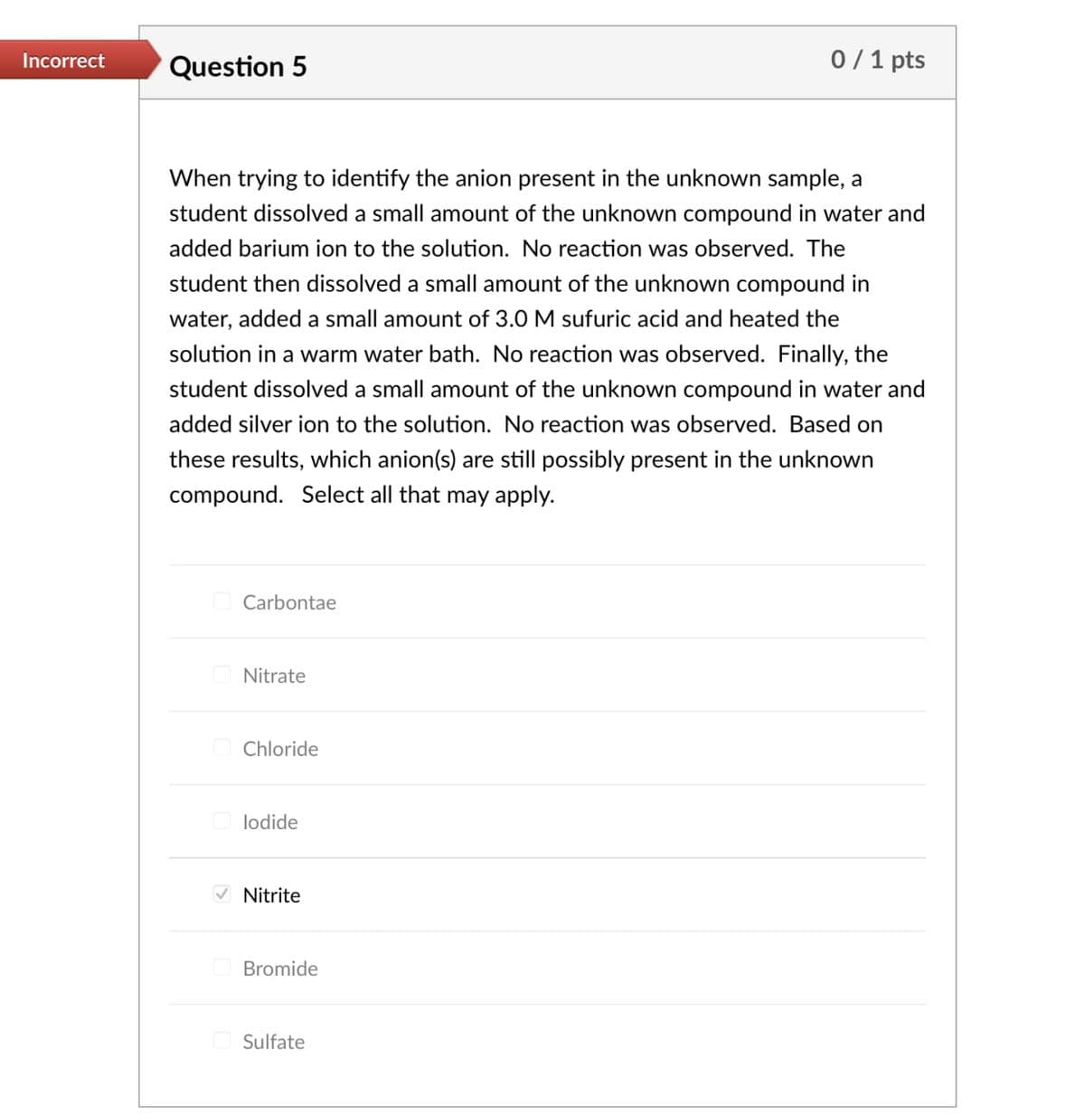 Incorrect Question 5
0/1 pts
When trying to identify the anion present in the unknown sample, a
student dissolved a small amount of the unknown compound in water and
added barium ion to the solution. No reaction was observed. The
student then dissolved a small amount of the unknown compound in
water, added a small amount of 3.0 M sufuric acid and heated the
solution in a warm water bath. No reaction was observed. Finally, the
student dissolved a small amount of the unknown compound in water and
added silver ion to the solution. No reaction was observed. Based on
these results, which anion(s) are still possibly present in the unknown
compound. Select all that may apply.
Carbontae
Nitrate
Chloride
lodide
Nitrite
Bromide
Sulfate