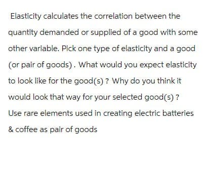 Elasticity calculates the correlation between the
quantity demanded or supplied of a good with some
other variable. Pick one type of elasticity and a good
(or pair of goods). What would you expect elasticity
to look like for the good(s)? Why do you think it
would look that way for your selected good(s)?
Use rare elements used in creating electric batteries
& coffee as pair of goods