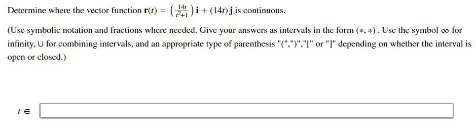 Determine where the vector function r(t) = (141) i + (147) j is continuous.
(Use symbolic notation and fractions where needed. Give your answers as intervals in the form (*, *). Use the symbol ∞ for
infinity, U for combining intervals, and an appropriate type of parenthesis "(",")","[" or "]" depending on whether the interval is
open or closed.)
t E