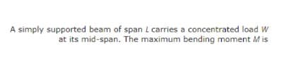 A simply supported beam of span L carries a concentrated load W
at its mid-span. The maximum bending moment M is
