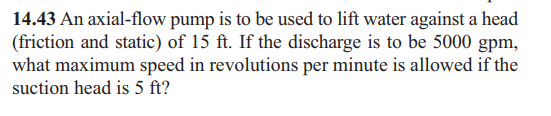 14.43 An axial-flow pump is to be used to lift water against a head
(friction and static) of 15 ft. If the discharge is to be 5000 gpm,
what maximum speed in revolutions per minute is allowed if the
suction head is 5 ft?
