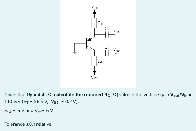 VE
RE
C. Vie
out
Rc
V cc
Given that RE = 4.4 kQ, calculate the required Rc [Q] value if the voltage gain Vout/Vin =
190 V/V (VT = 25 mV, |VBel = 0.7 V).
Vcc=-5 V and VEE= 5 V
Tolerance +0.1 relative
