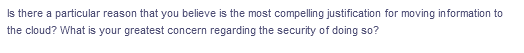 Is there a particular reason that you believe is the most compelling justification for moving information to
the cloud? What is your greatest concern regarding the security of doing so?
