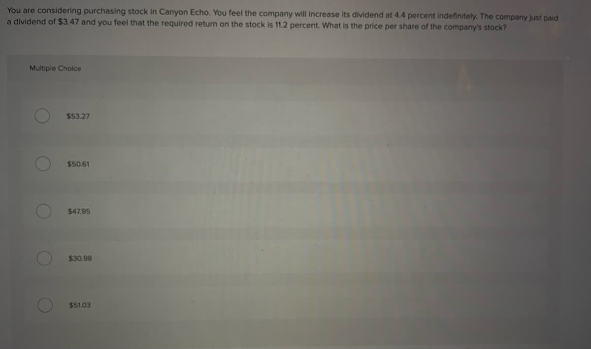 You are considering purchasing stock in Canyon Echo. You feel the company will increase its dividend at 4.4 percent indefinitely. The company just paid
a dividend of $3.47 and you feel that the required return on the stock is 11.2 percent. What is the price per share of the company's stock?
Multiple Choice
O
O
O
O
O
$53.27
$50.61
$47.95
$30.98
$51.03