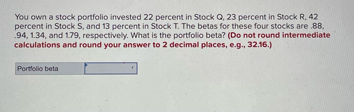 You own a stock portfolio invested 22 percent in Stock Q, 23 percent in Stock R, 42
percent in Stock S, and 13 percent in Stock T. The betas for these four stocks are .88,
.94, 1.34, and 1.79, respectively. What is the portfolio beta? (Do not round intermediate
calculations and round your answer to 2 decimal places, e.g., 32.16.)
Portfolio beta
