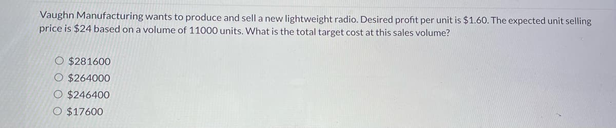 Vaughn Manufacturing wants to produce and sell a new lightweight radio. Desired profit per unit is $1.60. The expected unit selling
price is $24 based on a volume of 11000 units. What is the total target cost at this sales volume?
O $281600
O $264000
$246400
O $17600