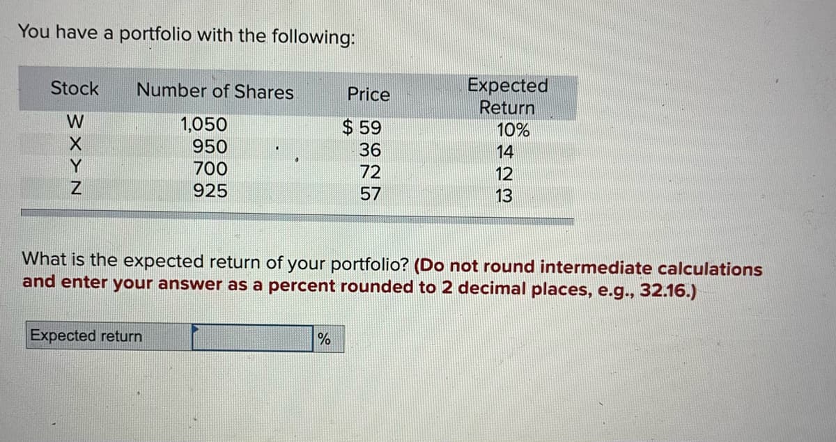 You have a portfolio with the following:
Stock
W
X
Y
Z
Number of Shares
1,050
950
700
925
Expected return
Price
$59
36
72
57
%
Expected
Return
10%
423
14
12
What is the expected return of your portfolio? (Do not round intermediate calculations
and enter your answer as a percent rounded to 2 decimal places, e.g., 32.16.)
13