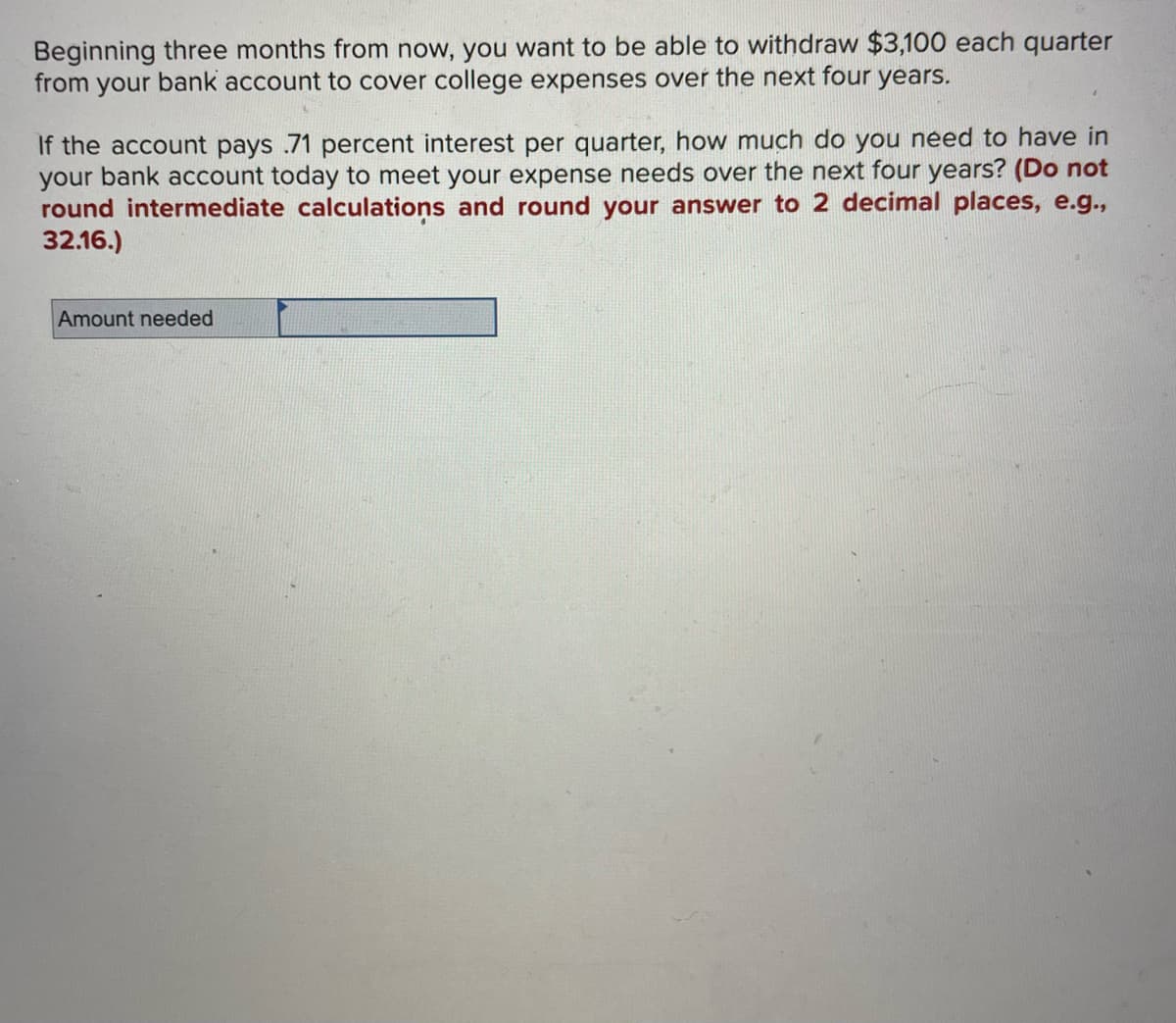 Beginning three months from now, you want to be able to withdraw $3,100 each quarter
from your bank account to cover college expenses over the next four years.
If the account pays 71 percent interest per quarter, how much do you need to have in
your bank account today to meet your expense needs over the next four years? (Do not
round intermediate calculations and round your answer to 2 decimal places, e.g.,
32.16.)
Amount needed