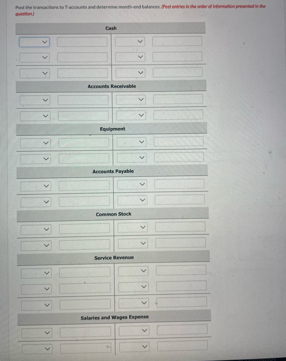 **Title: Understanding T-Accounts and Month-End Balances**

**Objective:**
Learn how to post transactions to T-accounts and determine month-end balances.

---

**Instructions:**
Post the transactions to T-accounts and determine month-end balances. (Post entries in the order of information presented in the question.)

---

**T-Accounts:**

1. **Cash**
   - Debit side:
     - [Dropdown for transaction selection]
     - [Input field for amount]
     - [Dropdown for transaction selection]
     - [Input field for amount]
   - Credit side:
     - [Dropdown for transaction selection]
     - [Input field for amount]
     - [Dropdown for transaction selection]
     - [Input field for amount]

2. **Accounts Receivable**
   - Debit side:
     - [Dropdown for transaction selection]
     - [Input field for amount]
   - Credit side:
     - [Dropdown for transaction selection]
     - [Input field for amount]

3. **Equipment**
   - Debit side:
     - [Dropdown for transaction selection]
     - [Input field for amount]
   - Credit side:
     - [Dropdown for transaction selection]
     - [Input field for amount]

4. **Accounts Payable**
   - Debit side:
     - [Dropdown for transaction selection]
     - [Input field for amount]
   - Credit side:
     - [Dropdown for transaction selection]
     - [Input field for amount]

5. **Common Stock**
   - Debit side:
     - [Dropdown for transaction selection]
     - [Input field for amount]
   - Credit side:
     - [Dropdown for transaction selection]
     - [Input field for amount]

6. **Service Revenue**
   - Debit side:
     - [Dropdown for transaction selection]
     - [Input field for amount]
   - Credit side:
     - [Dropdown for transaction selection]
     - [Input field for amount]

7. **Salaries and Wages Expense**
   - Debit side:
     - [Dropdown for transaction selection]
     - [Input field for amount]
   - Credit side:
     - [Dropdown for transaction selection]
     - [Input field for amount]

---

**Explanation:**

This table represents an interactive worksheet used to understand and analyze T-accounts for various financial accounts by filling out corresponding debit and credit transactions. 

- Each row represents a financial account: Cash, Accounts Receivable, Equipment, Accounts Payable, Common Stock, Service