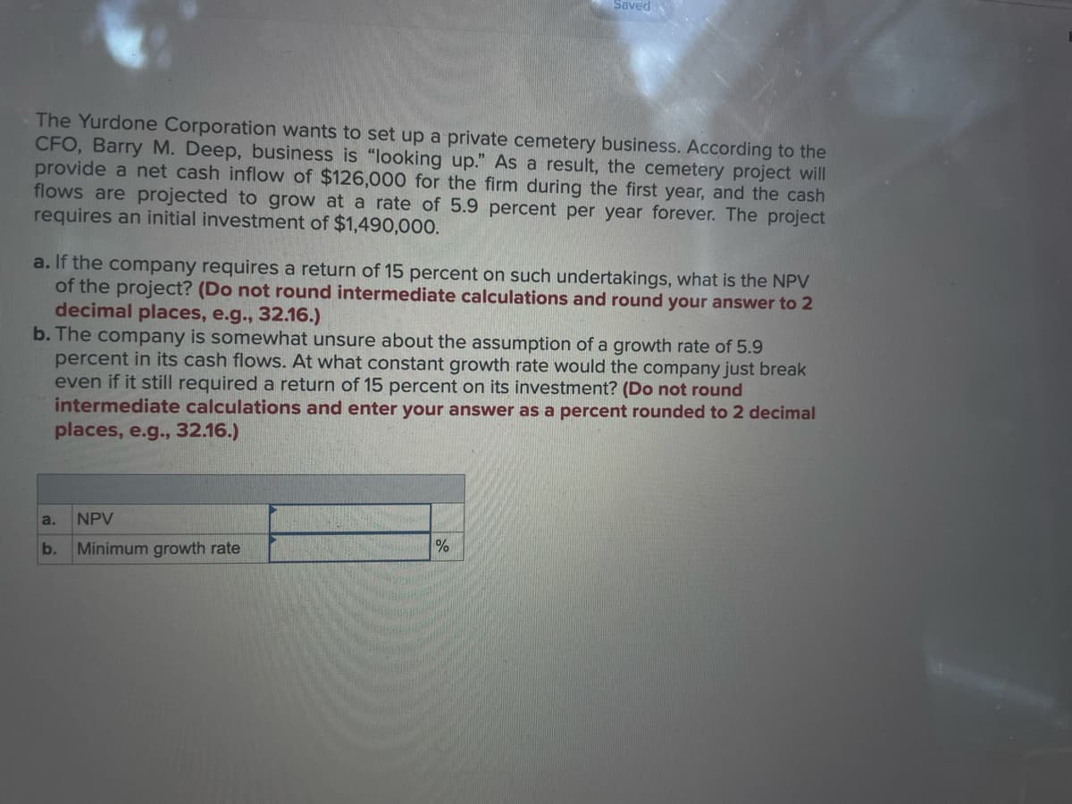 The Yurdone Corporation wants to set up a private cemetery business. According to the
CFO, Barry M. Deep, business is "looking up." As a result, the cemetery project will
provide a net cash inflow of $126,000 for the firm during the first year, and the cash
flows are projected to grow at a rate of 5.9 percent per year forever. The project
requires an initial investment of $1,490,000.
a. If the company requires a return of 15 percent on such undertakings, what is the NPV
of the project? (Do not round intermediate calculations and round your answer to 2
decimal places, e.g., 32.16.)
b. The company is somewhat unsure about the assumption of a growth rate of 5.9
percent in its cash flows. At what constant growth rate would the company just break
even if it still required a return of 15 percent on its investment? (Do not round
intermediate calculations and enter your answer as a cent rounded to 2 decimal
places, e.g., 32.16.)
a.
Saved
b.
NPV
Minimum growth rate
%