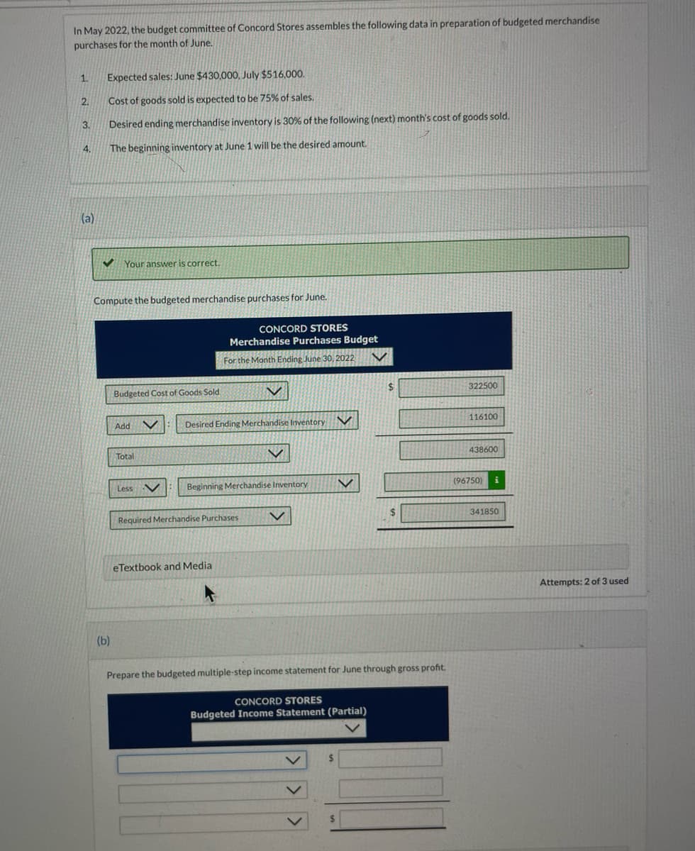 In May 2022, the budget committee of Concord Stores assembles the following data in preparation of budgeted merchandise
purchases for the month of June.
1.
2.
3.
4.
(a)
Expected sales: June $430,000, July $516,000.
Cost of goods sold is expected to be 75% of sales.
Desired ending merchandise inventory is 30% of the following (next) month's cost of goods sold.
The beginning inventory at June 1 will be the desired amount.
Your answer is correct.
Compute the budgeted merchandise purchases for June.
(b)
Budgeted Cost of Goods Sold
Add V
Total
Less V
CONCORD STORES
Merchandise Purchases Budget
For the Month Ending June 30, 2022
Desired Ending Merchandise Inventory
Beginning Merchandise Inventory
Required Merchandise Purchases
eTextbook and Media
V
CONCORD STORES
Budgeted Income Statement (Partial)
$
Prepare the budgeted multiple-step income statement for June through gross profit.
$
$
322500
116100
438600
(96750)
341850
Attempts: 2 of 3 used