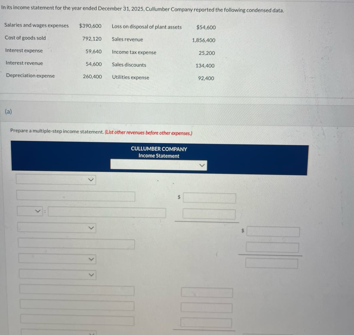 In its income statement for the year ended December 31, 2025, Cullumber Company reported the following condensed data.
Salaries and wages expenses
Cost of goods sold
Interest expense
Interest revenue
Depreciation expense
(a)
$390,600
792,120
59,640
54,600
260,400
Loss on disposal of plant assets
Sales revenue
Income tax expense
Sales discounts
Utilities expense
Prepare a multiple-step income statement. (List other revenues before other expenses.)
CULLUMBER COMPANY
Income Statement
$
$54,600
1,856,400
25,200
134,400
92,400
100