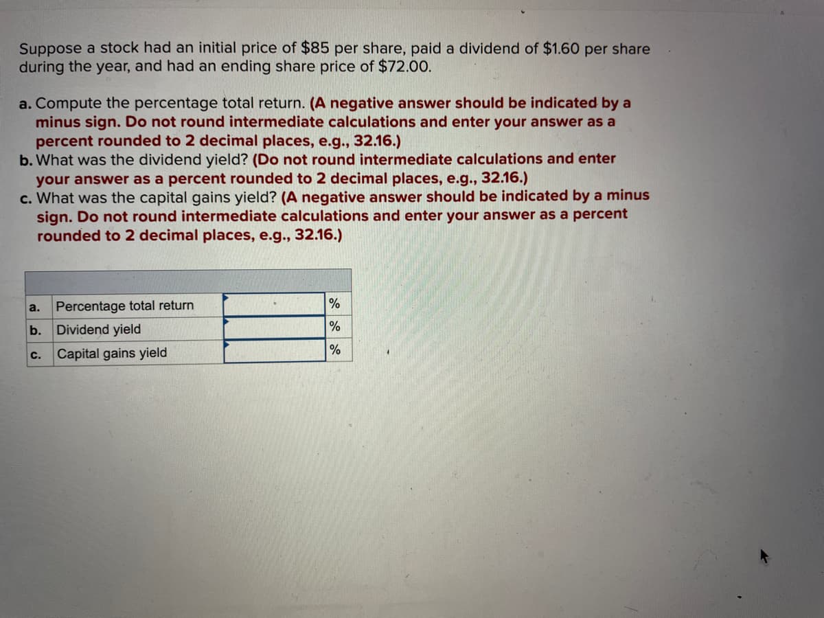 Suppose a stock had an initial price of $85 per share, paid a dividend of $1.60 per share
during the year, and had an ending share price of $72.00.
a. Compute the percentage total return. (A negative answer should be indicated by a
minus sign. Do not round intermediate calculations and enter your answer as a
percent rounded to 2 decimal places, e.g., 32.16.)
b. What was the dividend yield? (Do not round intermediate calculations and enter
your answer as a percent rounded to 2 decimal places, e.g., 32.16.)
c. What was the capital gains yield? (A negative answer should be indicated by a minus
sign. Do not round intermediate calculations and enter your answer as a percent
rounded to 2 decimal places, e.g., 32.16.)
a.
b. Dividend yield
Percentage total return
C.
Capital gains yield
%
%
%