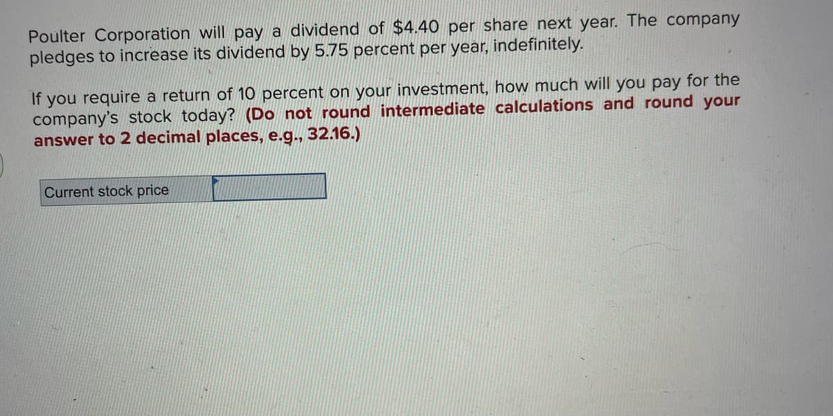 Poulter Corporation will pay a dividend of $4.40 per share next year. The company
pledges to increase its dividend by 5.75 percent per year, indefinitely.
If you require a return of 10 percent on your investment, how much will you pay for the
company's stock today? (Do not round intermediate calculations and round your
answer to 2 decimal places, e.g., 32.16.)
Current stock price