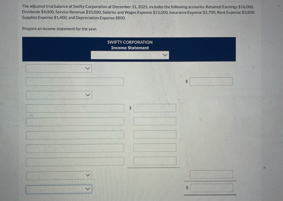 The adjusted trial balance of Swifty Corporation at December 31, 2025, includes the following accounts: Retained Earnings $16,000,
Dividends $4,000, Service Revenue $35,000, Salaries and Wages Expense $13,000, Insurance Expense $1,700, Rent Expense $3,800,
Supplies Expense $1,400, and Depreciation Expense $800.
Prepare an income statement for the year.
SWIFTY CORPORATION
Income Statement
$
$
$