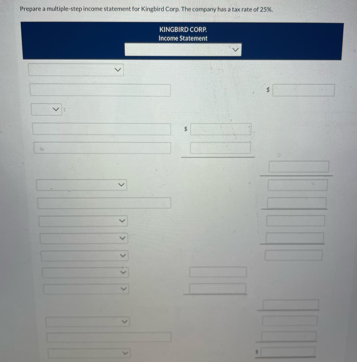 **Preparation of a Multiple-Step Income Statement for Kingbird Corp**

**KINGBIRD CORP.**
Income Statement

---

### Section Breakdown:

1. **First Section (Title and Time Period):**
   - Title: KINGBIRD CORP.
   - Subtitle: Income Statement 
   - Time Period Selection Dropdown

2. **Revenue Section:**
   - Description Dropdown for Sales/Revenue 
   - Text Box for entering the Revenue Amount 
   - Text Box for entering the Total Revenue in $

3. **Cost of Goods Sold (COGS) Section:**
   - Description Dropdown for COGS 
   - Text Box for entering the COGS Amount 
   - Text Box for entering the Total COGS in $

4. **Gross Profit Calculation:**
   - Revenue minus COGS 
   - Text Box for entering the Gross Profit in $

5. **Operating Expenses Section:**
   - Dropdowns and text boxes for various operating expenses such as:
     - Selling Expenses
     - Administrative Expenses
     - Depreciation
     - Any other operational line items
   - Each expense has a corresponding Text Box for amount entry

6. **Total Operating Expenses:**
   - Text Box for the total of all operating expenses in $

7. **Income from Operations:**
   - Gross Profit minus Total Operating Expenses
   - Text Box for this amount in $

8. **Other Revenues and Gains / Other Expenses and Losses:**
   - Dropdowns and text boxes for additional income sources such as:
     - Interest Revenue
     - Gain on Sale of Assets
   - Dropdowns and text boxes for additional expenses such as:
     - Interest Expense
     - Loss on Sale of Assets

9. **Net Income Before Taxes:**
   - Income from operations plus total other revenue and gains minus other expenses and losses
   - Text Box for entering Net Income Before Taxes in $

10. **Income Tax Expense:**
    - Calculation based on the company’s tax rate (provided as 25% in this case)
    - Text Box for entering the tax amount in $

11. **Net Income:**
    - Net Income Before Taxes minus Income Tax Expense
    - Final Text Box to enter Net Income in $

---

Through this format, multiple figures are calculated step-by-step to reach the final net income value. The described form structure ensures that users fill in the required figures accurately, while the dropdown options guide users to specify