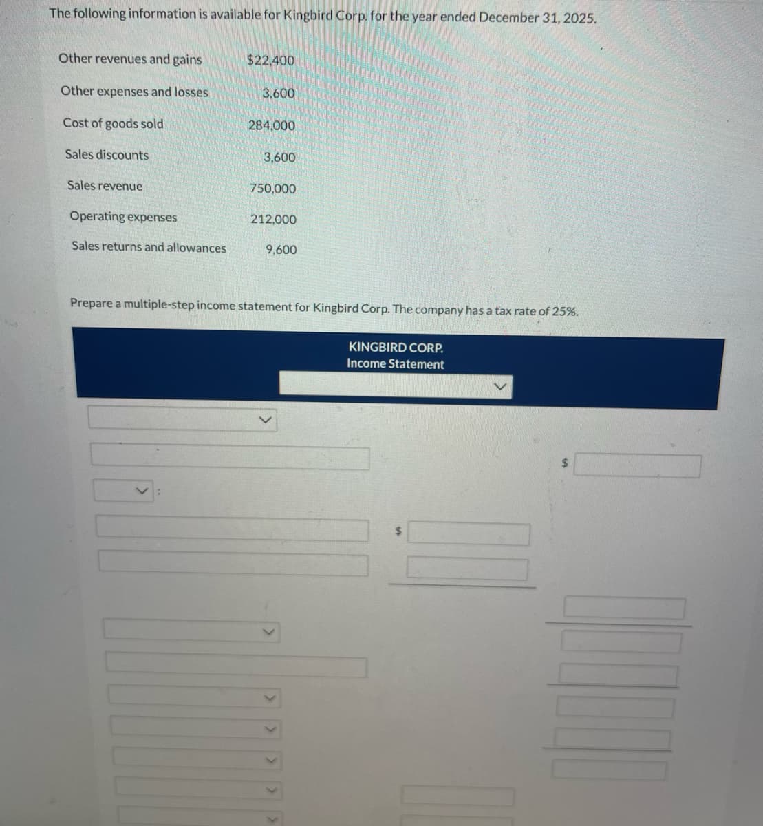 **Kingbird Corp. Income Statement Preparation**

The following data pertains to Kingbird Corp. for the year ending December 31, 2025. This data will be used to prepare a multiple-step income statement. 

* Other revenues and gains: $22,400
* Other expenses and losses: $3,600
* Cost of goods sold: $284,000
* Sales discounts: $3,600
* Sales revenue: $750,000
* Operating expenses: $212,000
* Sales returns and allowances: $9,600

The company is subject to a tax rate of 25%.

**Instructions:**
Prepare a multiple-step income statement for Kingbird Corp. using the template provided below.

**Income Statement Template:**

```
KINGBIRD CORP.
Income Statement
For the Year Ended December 31, 2025

Sales Revenue:
  Sales revenue                                 $750,000
  Less: Sales returns and allowances             $9,600
         Sales discounts                         $3,600
                                                --------
  Net Sales:                                   $736,800

Cost of Goods Sold:                            $284,000
                                               ---------
Gross Profit:                                  $452,800

Operating Expenses:
  Operating expenses                           $212,000
                                               ---------
Income from Operations:                        $240,800

Other Revenues and Gains:
  Other revenues and gains                      $22,400
                                               ---------
Other Expenses and Losses:
  Other expenses and losses                     $3,600
                                               ---------
Income Before Tax:                             $259,600

Income Tax Expense (25%):                       $64,900
                                               ---------
Net Income:                                    $194,700
```

Explanation of Terms:
- **Sales Revenue**: The total amount generated from selling goods or services.
- **Sales Returns and Allowances**: Reduced revenue due to returned goods or allowances granted to customers.
- **Sales Discounts**: Reductions in the selling price offered by the company, which decrease the revenue.
- **Net Sales**: Total sales adjusted for returns, allowances, and discounts.
- **Cost of Goods Sold (COGS)**: Costs directly associated with producing the goods sold by the company.
- **Gross Profit**: Net sales minus the cost of goods sold.
- **Operating Expenses**: Expenses incurred during normal business operations, excluding costs related to production.
- **Income from Operations**: Gross profit less operating expenses.
