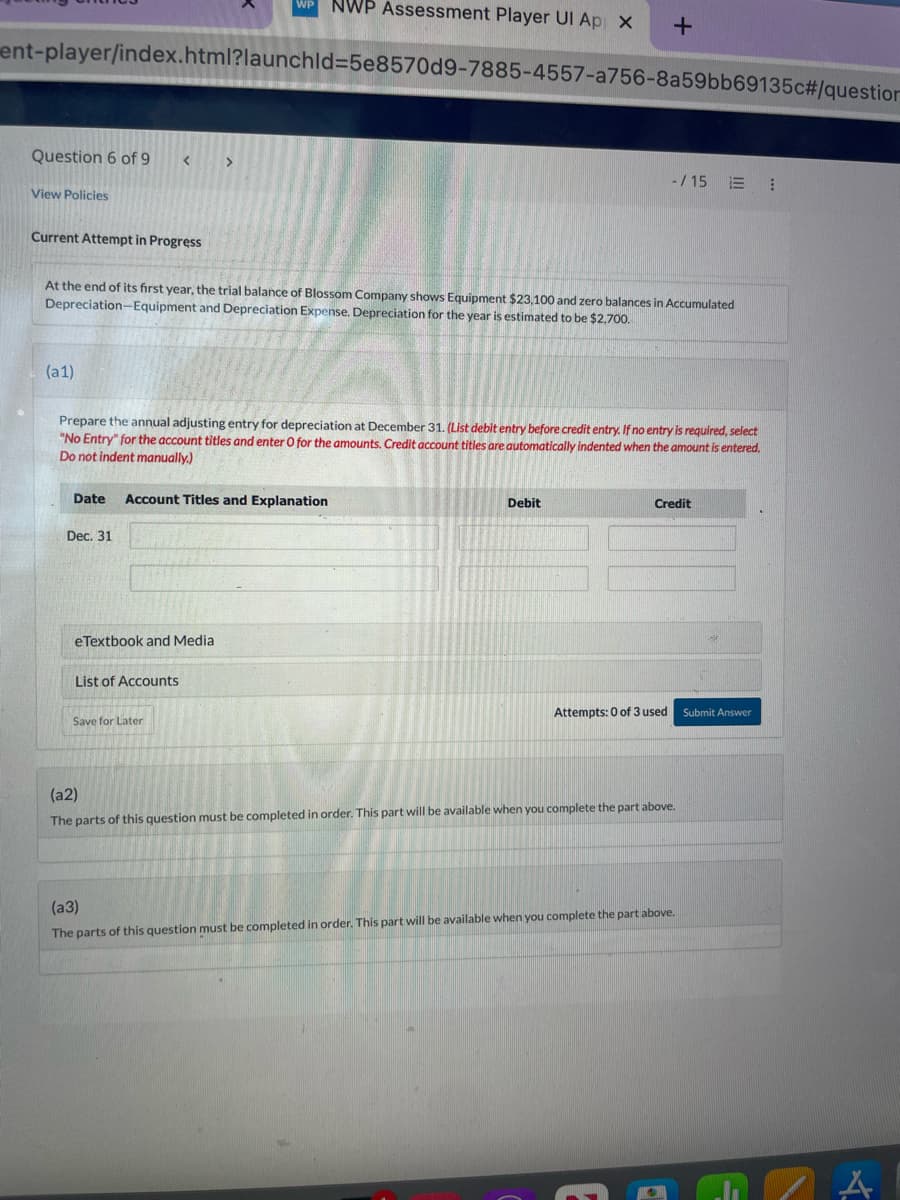 ### Question: Depreciation Adjusting Entry

**Current Attempt in Progress**

At the end of its first year, the trial balance of Blossom Company shows Equipment $23,100 and zero balances in Accumulated Depreciation – Equipment and Depreciation Expense. Depreciation for the year is estimated to be $2,700.

**Task (a1):**
Prepare the annual adjusting entry for depreciation at December 31.

*(List debit entry before credit entry. If no entry is required, select "No Entry" for the account titles and enter 0 for the amounts. Credit account titles are automatically indented when the amount is entered. Do not indent manually.)*

#### Date | Account Titles and Explanation | Debit | Credit
- **Dec. 31**
  - (To be filled by the student)

**Supporting Materials:**
- eTextbook and Media
- List of Accounts

**Instructions:**
1. This task requires the student to input the appropriate adjusting journal entry to account for the depreciation of equipment.
2. Note that the annual depreciation amount is given as $2,700, and students need to determine the debit and credit accounts to properly record this entry.

**Follow-Up Questions (to be completed in order):**
1. **Task (a2):**
   - This part of the question must be completed in order. Additional details will be provided upon completion of part (a1).
   
2. **Task (a3):**
   - This part of the question must be completed in order. Additional details will be provided upon completion of part (a2).

**Attempt Status:**
- Attempts: 0 of 3 used

**Action:**
- Students should submit their answers after completing part (a1).

**Interface Notes:**
- There is a "Save for Later" option available for students who wish to pause and return to the question.

**Instructions for Educators:**
- Ensure students understand the concept of depreciation and the need for adjusting entries at year-end.
- Emphasize the importance of listing debit entries before credit entries and using the automatic indentation for credit accounts.

**Expected Learning Outcome:**
- Students should be able to successfully prepare an adjusting journal entry for depreciation, demonstrating their understanding of how depreciation impacts financial statements.

---

By completing this task, students will gain practical experience in handling year-end adjustments, essential for accurate financial reporting and compliance.