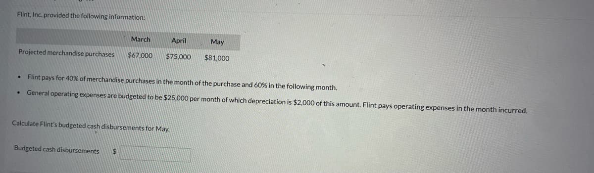 Flint, Inc. provided the following information:
Projected merchandise purchases
.
March
April
$67,000 $75,000
Budgeted cash disbursements $
Flint pays for 40% of merchandise purchases in the month of the purchase and 60% in the following month.
General operating expenses are budgeted to be $25,000 per month of which depreciation is $2,000 of this amount. Flint pays operating expenses in the month incurred.
Calculate Flint's budgeted cash disbursements for May.
May
$81,000