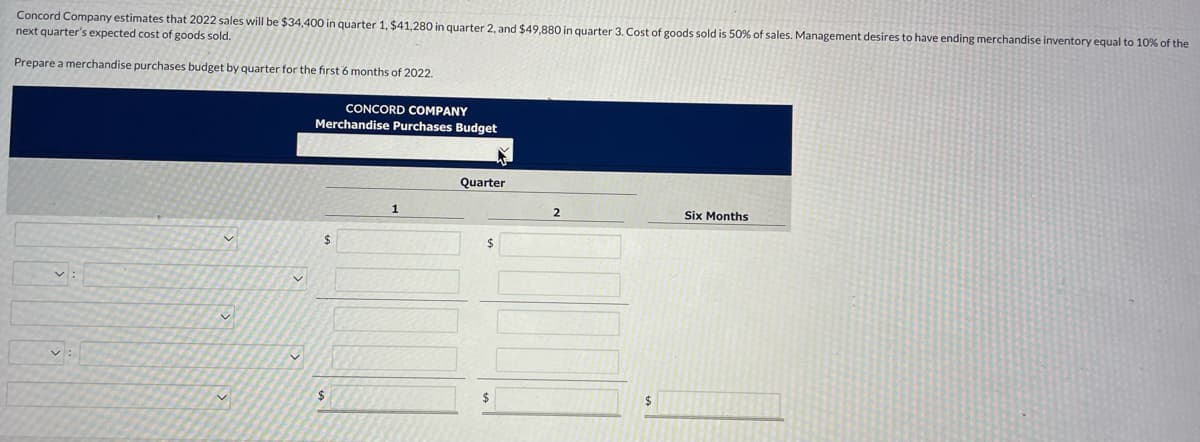 Concord Company estimates that 2022 sales will be $34,400 in quarter 1, $41,280 in quarter 2, and $49,880 in quarter 3. Cost of goods sold is 50% of sales. Management desires to have ending merchandise inventory equal to 10% of the
next quarter's expected cost of goods sold.
Prepare a merchandise purchases budget by quarter for the first 6 months of 2022.
v:
v
✓
CONCORD COMPANY
Merchandise Purchases Budget
$
$
1
Quarter
$
$
2
$
Six Months