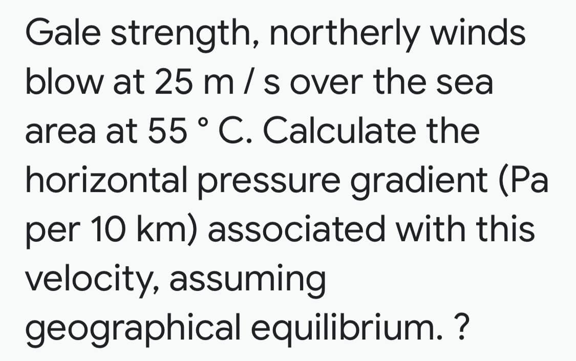 Gale strength, northerly winds
blow at 25 m/s over the sea
area at 55 ° C. Calculate the
horizontal pressure gradient (Pa
per 10 km) associated with this
velocity, assuming
geographical equilibrium. ?
