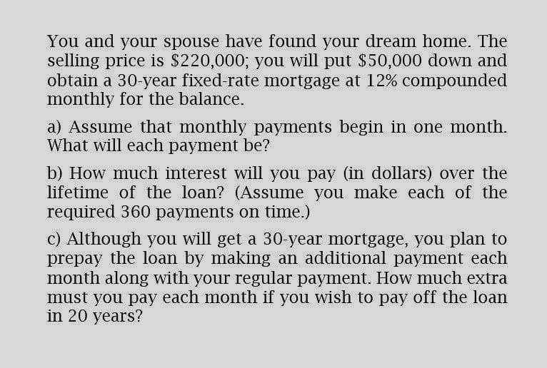 You and your spouse have found your dream home. The
selling price is $220,000; you will put $50,000 down and
obtain a 30-year fixed-rate mortgage at 12% compounded
monthly for the balance.
a) Assume that monthly payments begin in one month.
What will each payment be?
b) How much interest will you pay (in dollars) over the
lifetime of the loan? (Assume you make each of the
required 360 payments on time.)
c) Although you will get a 30-year mortgage, you plan to
prepay the loan by making an additional payment each
month along with your regular payment. How much extra
must you pay each month if you wish to pay off the loan
in 20 years?