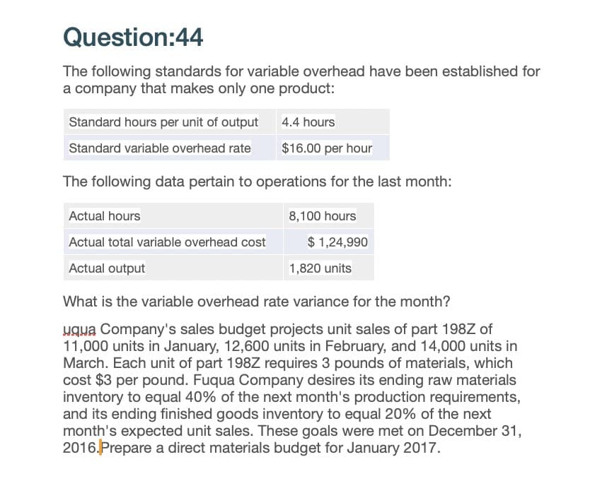 Question:44
The following standards for variable overhead have been established for
a company that makes only one product:
4.4 hours
Standard hours per unit of output
Standard variable overhead rate
$16.00 per hour
The following data pertain to operations for the last month:
Actual hours
Actual total variable overhead cost
Actual output
8,100 hours
$1,24,990
1,820 units
What is the variable overhead rate variance for the month?
uqua Company's sales budget projects unit sales of part 198Z of
11,000 units in January, 12,600 units in February, and 14,000 units in
March. Each unit of part 198Z requires 3 pounds of materials, which
cost $3 per pound. Fuqua Company desires its ending raw materials
inventory to equal 40% of the next month's production requirements,
and its ending finished goods inventory to equal 20% of the next
month's expected unit sales. These goals were met on December 31,
2016. Prepare a direct materials budget for January 2017.