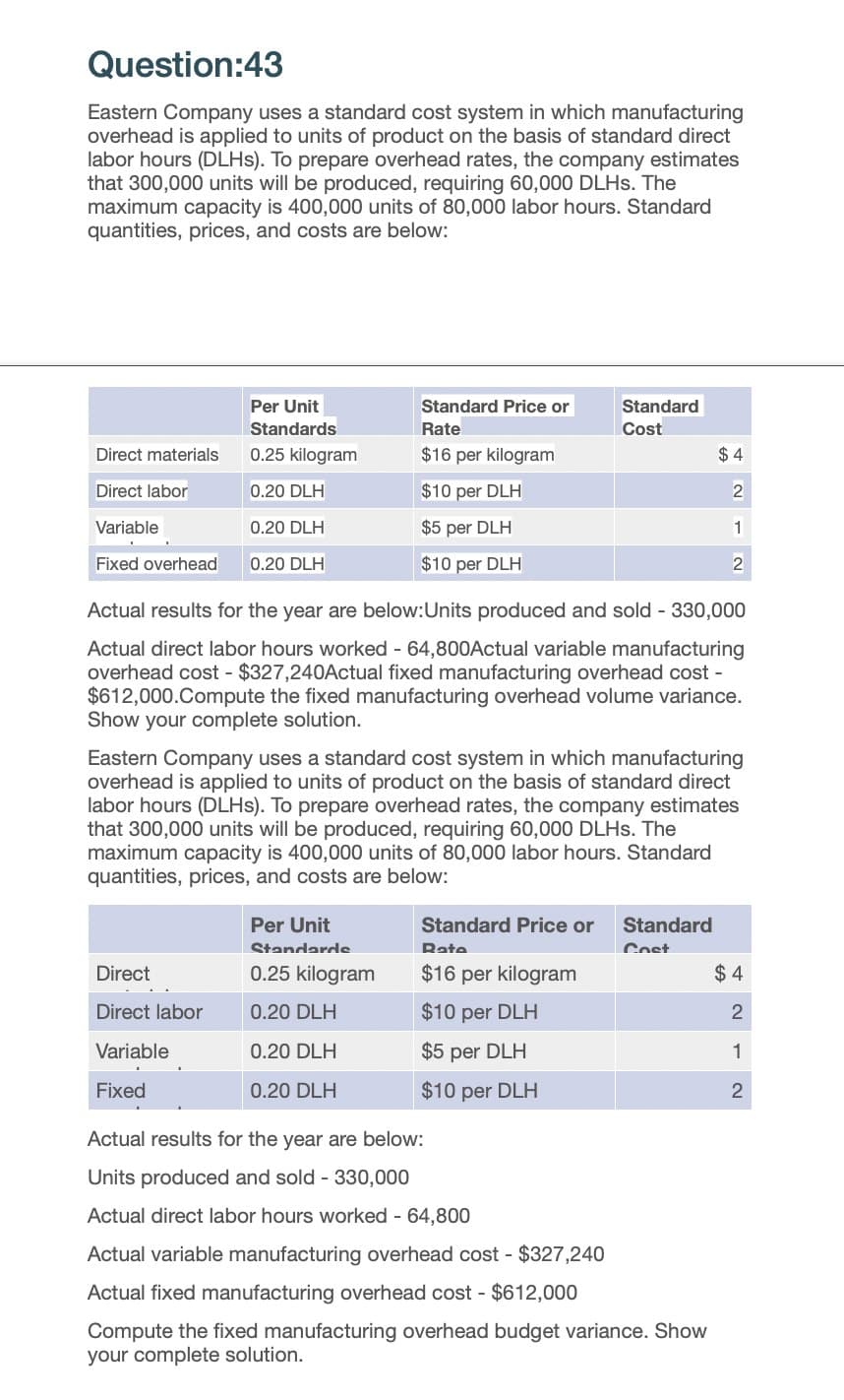 Question:43
Eastern Company uses a standard cost system in which manufacturing
overhead is applied to units of product on the basis of standard direct
labor hours (DLHs). To prepare overhead rates, the company estimates
that 300,000 units will be produced, requiring 60,000 DLHs. The
maximum capacity is 400,000 units of 80,000 labor hours. Standard
quantities, prices, and costs are below:
Direct materials
Direct labor
Per Unit
Standards
0.25 kilogram
Standard Price or
Rate
$16 per kilogram
0.20 DLH
$10 per DLH
Variable
0.20 DLH
$5 per DLH
Fixed overhead
0.20 DLH
$10 per DLH
Standard
Cost
$ 4
2
1
2
Actual results for the year are below:Units produced and sold - 330,000
Actual direct labor hours worked - 64,800Actual variable manufacturing
overhead cost $327,240Actual fixed manufacturing overhead cost-
$612,000.Compute the fixed manufacturing overhead volume variance.
Show your complete solution.
Eastern Company uses a standard cost system in which manufacturing
overhead is applied to units of product on the basis of standard direct
labor hours (DLHs). To prepare overhead rates, the company estimates
that 300,000 units will be produced, requiring 60,000 DLHs. The
maximum capacity is 400,000 units of 80,000 labor hours. Standard
quantities, prices, and costs are below:
Per Unit
Standards
0.25 kilogram
Standard Price or
Rate
Standard
Cost
Direct
$16 per kilogram
$4
Direct labor
0.20 DLH
$10 per DLH
2
Variable
0.20 DLH
$5 per DLH
1
Fixed
0.20 DLH
$10 per DLH
2
Actual results for the year are below:
Units produced and sold - 330,000
Actual direct labor hours worked - 64,800
Actual variable manufacturing overhead cost- $327,240
Actual fixed manufacturing overhead cost - $612,000
Compute the fixed manufacturing overhead budget variance. Show
your complete solution.