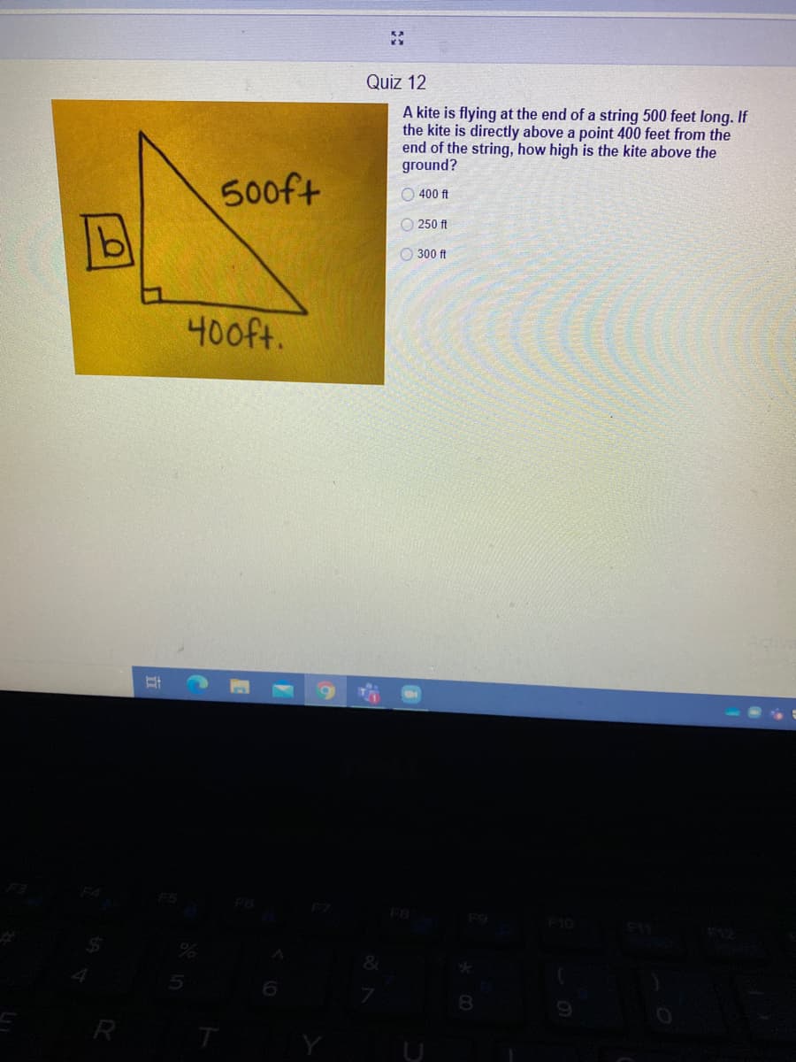 Quiz 12
kite is flying at the end of a string 500 feet long. If
the kite is directly above a point 400 feet from the
end of the string, how high is the kite above the
ground?
500ft
O 400 ft
O 250 ft
O 300 ft
400ft.
F5
F6
F10
8.
R
T
Y
U
