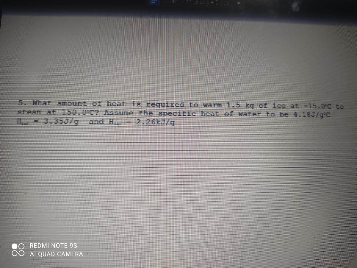 5. What amount ofE heat is required to warm 1.5 kg of ice at -15.0°C to
steam at 150.0°C? Assume the specific heat of water to be 4.18J/g°C
H = 3.35J/g
and H
2.26kJ/g
REDMI NOTE 9S
AI QUAD CAMERA
