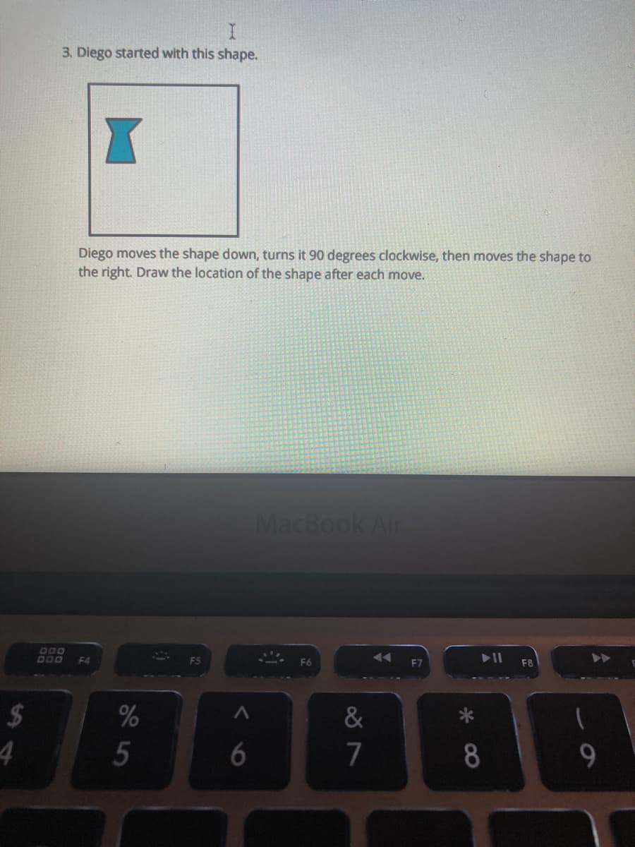 3. Diego started with this shape.
Diego moves the shape down, turns it 90 degrees clockwise, then moves the shape to
the right. Draw the location of the shape after each move.
MacBook Air
F4
F8
%
&
4
7
8
9.
5
%24
