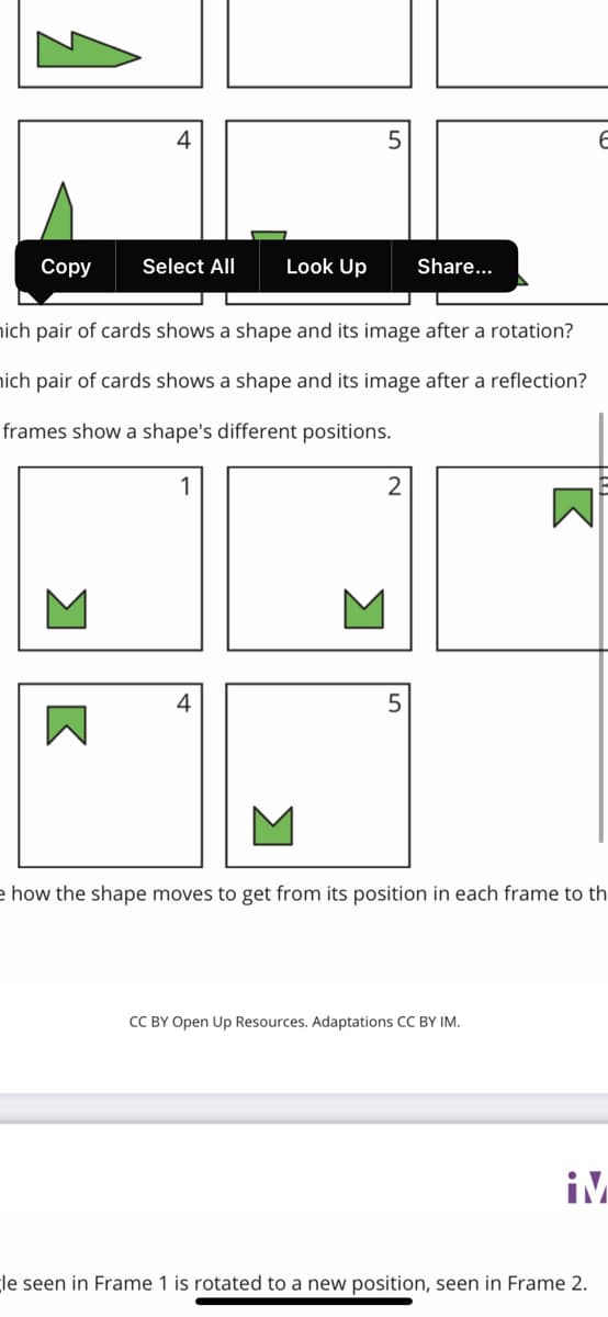 Соpy
Select All
Look Up
Share...
ich pair of cards shows a shape and its image after a rotation?
ich pair of cards shows a shape and its image after a reflection?
frames show a shape's different positions.
M
e how the shape moves to get from its position in each frame to th
CC BY Open Up Resources. Adaptations CC BY IM.
iM
le seen in Frame 1 is rotated to a new position, seen in Frame 2.
