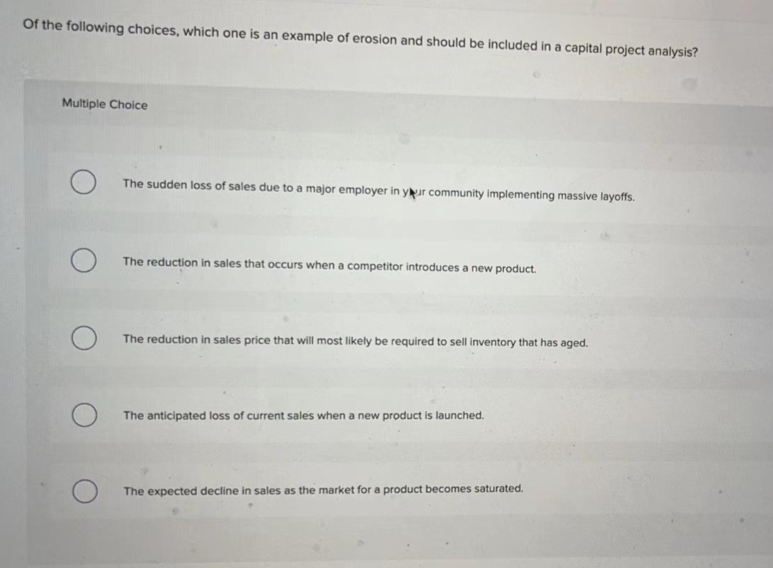 Of the following choices, which one is an example of erosion and should be included in a capital project analysis?
Multiple Choice
The sudden loss of sales due to a major employer in your community implementing massive layoffs.
The reduction in sales that occurs when a competitor introduces a new product.
The reduction in sales price that will most likely be required to sell inventory that has aged.
The anticipated loss of current sales when a new product is launched.
The expected decline in sales as the market for a product becomes saturated.