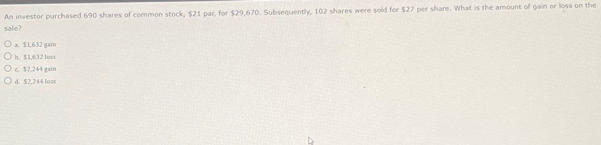 An investor purchased 690 shares of common stock, $21 par, for $29,670. Subsequently, 102 shares were sold for $27 per share. What is the amount of gain or loss on the
sale?
O a $1,632 gain
O b. $1,632 loss
O c. $2,244 gain
Od. $2,244 loss