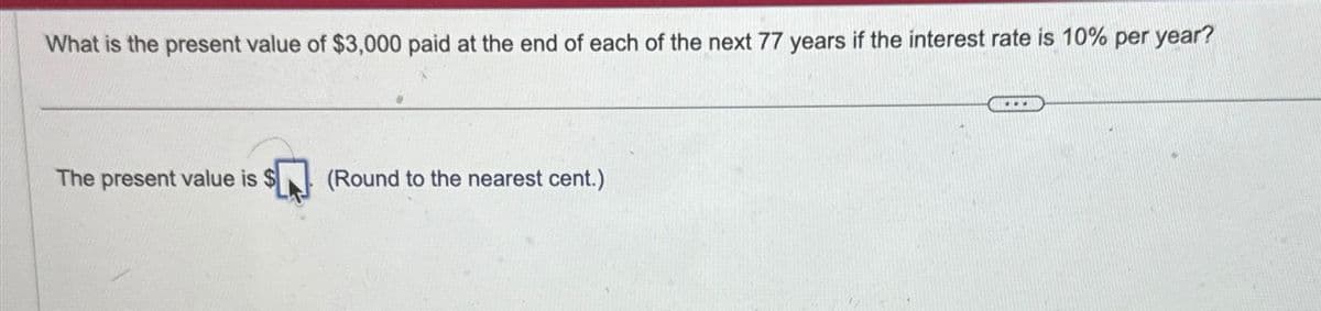 What is the present value of $3,000 paid at the end of each of the next 77 years if the interest rate is 10% per year?
The present value is
(Round to the nearest cent.)
...