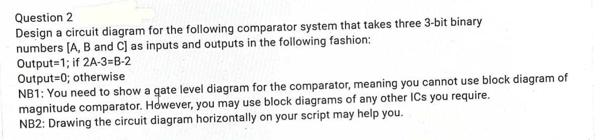 Question 2
Design a circuit diagram for the following comparator system that takes three 3-bit binary
numbers [A, B and C] as inputs and outputs in the following fashion:
Output=1; if 2A-3=B-2
Output=0; otherwise
NB1: You need to show a gate level diagram for the comparator, meaning you cannot use block diagram of
magnitude comparator. However, you may use block diagrams of any other ICs you require.
NB2: Drawing the circuit diagram horizontally on your script may help you.
