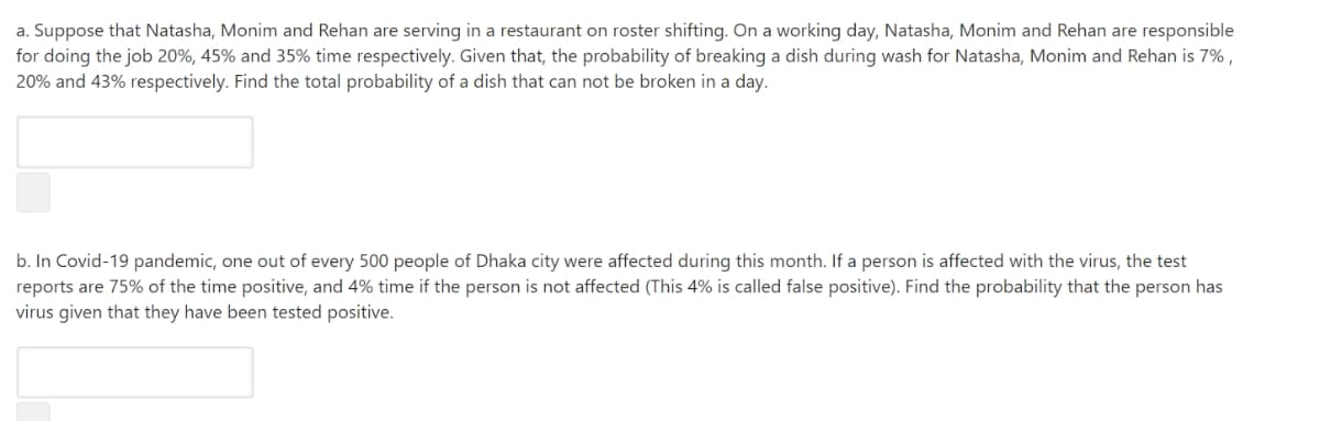 a. Suppose that Natasha, Monim and Rehan are serving in a restaurant on roster shifting. On a working day, Natasha, Monim and Rehan are responsible
for doing the job 20%, 45% and 35% time respectively. Given that, the probability of breaking a dish during wash for Natasha, Monim and Rehan is 7% ,
20% and 43% respectively. Find the total probability of a dish that can not be broken in a day.
b. In Covid-19 pandemic, one out of every 500 people of Dhaka city were affected during this month. If a person is affected with the virus, the test
reports are 75% of the time positive, and 4% time if the person is not affected (This 4% is called false positive). Find the probability that the person has
virus given that they have been tested positive.
