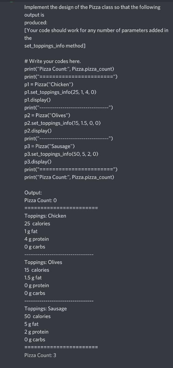 Implement the design of the Pizza class so that the following
output is
produced:
[Your code should work for any number of parameters added in
the
set_toppings_info method]
# Write your codes here.
print("Pizza Count:", Pizza.pizza_count)
print("====
=====")
pl = Pizza("Chicken")
p1.set_toppings_info(25, 1, 4, 0)
p1.display()
print("-
p2 = Pizza("Olives")
p2.set_toppings_info(15, 1.5, 0, O)
p2.display()
print("-
p3 = Pizza("Sausage")
p3.set_toppings_info(50, 5, 2, 0)
p3.display()
print("===:
")
print("Pizza Count:", Pizza.pizza_count)
Output:
Pizza Count: 0
Toppings: Chicken
25 calories
1g fat
4 g protein
Og carbs
Toppings: Olives
15 calories
1.5 g fat
O g protein
Og carbs
Toppings: Sausage
50 calories
5g fat
2 g protein
Og carbs
======
Pizza Count: 3
