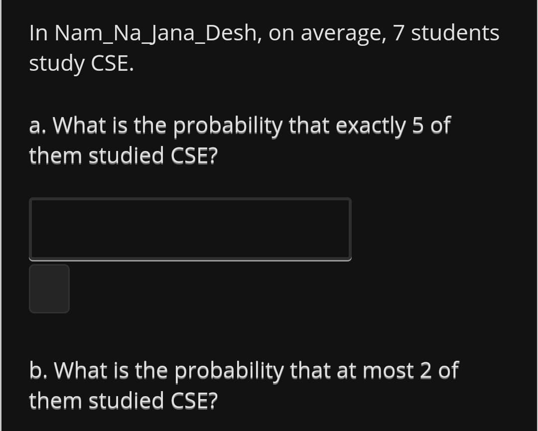 In Nam_Na_Jana_Desh, on average, 7 students
study CSE.
a. What is the probability that exactly 5 of
them studied CSE?
b. What is the probability that at most 2 of
them studied CSE?
