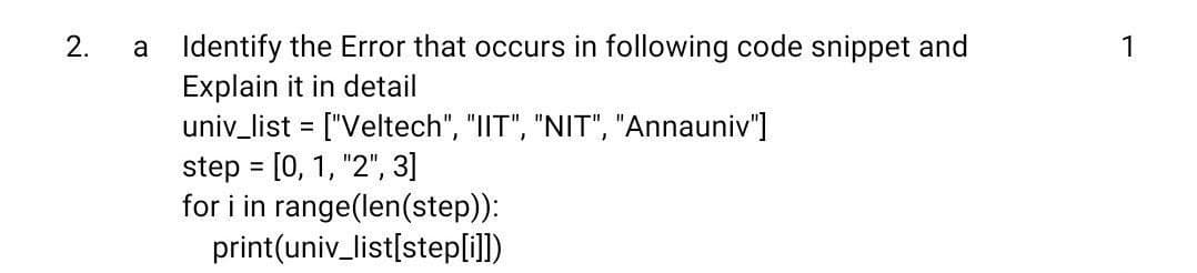 a Identify the Error that occurs in following code snippet and
Explain it in detail
univ_list = ["Veltech", "IIT", "NIT", "Annauniv"]
step = [0, 1, "2", 3]
for i in range(len(step)):
print(univ_list[stepli])
1
%3D
2.
