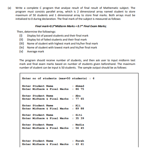 Write a complete C program that analyse result of final result of Mathematic subject. The
program must consists parallel array, which is 2 dimensional array named student to store
maximum of 50 students and 1 dimensional array to store final marks. Both arrays must be
initialized to 0 during declaration. The final mark of the subject is measured as follows:
(a)
Final mark=0.3°Midterm Marks + 0.7* Final Exam Marks;
Then, determine the followings:
(i)
Display list of passed students and their final mark
(ii) Display list of failed students and their final mark
(iii) Name of student with highest mark and his/her final mark
(iv) Name of student with lowest mark and his/her final mark
(v) Average mark
The program should receive number of students, and then ask user to input midterm test
mark and final exam marks based on number of students given beforehand. The maximum
number of student can be input is 50 students. The sample output should be as follows:
Enter no of students (max=50 students) : 6
: Ahmad
: 86 75
Enter Student Name
Enter Midterm & Final Marks
Enter Student Name
: Abu
Enter Midterm & Final Marks
: 77 65
: Ali
: 89 88
Enter Student Name
Enter Midterm & Final Marks
: Siti
: 35 39
Enter Student Name
Enter Midterm & Final Marks
: Nadia
: 56 45
Enter Student Name
Enter Midterm & Final Marks
: Farah
: 63 61
Enter Student Name
Enter Midterm & Final Marks
