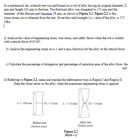 In a mechanical lab, a tensile test was performed on a rod of alloy having an original diameter 22
mm and length 100 mm to fracture. The fractured alloy was elongated to 113 mm and the
diameter of the fracture part becomes 18 mm, as shown in Figure 2.1. Figure 2.2 is the
stress-strain curve obtained from the test. Given the yield strength (a) value of the alloy is 170
MPa
|
a) Analyse the value of engineering stress, true stress, and safety factor when the rod is loaded
with a tensile force of 40 kN.
b) Analyse the engineering strain on x, y and z-axis direction for the alloy at this tensile force.
c) Calculate the percentage of elongation and percentage of reduction area of the alloy from the
test.
d) Referring to Figure 2.2, name and explain the deformation type in Region I and Region II.
State the observation on the alloy when the maximum engineering stress is applied.
Le- 100 mm
D. - 22 mm
LI-113 mm
Di = 18 mm
After test
Before test
(Sebelum ian
(Selepas jian)
Figure 2.1
[Rajah 2.1]
