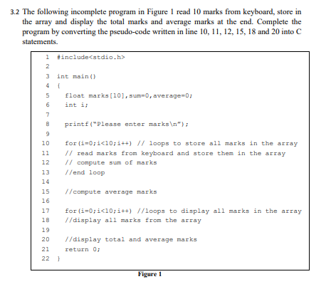 3.2 The following incomplete program in Figure 1 read 10 marks from keyboard, store in
the array and display the total marks and average marks at the end. Complete the
program by converting the pseudo-code written in line 10, 11, 12, 15, 18 and 20 into C
statements.
1 tinclude<stdio.h>
2
3 int main ()
4 {
5
float marks (101, sum-0, average=0;
6
int i
7
printf ("Please enter marks\n");
10
for (i=0;i<10;i++) // loops to store ali marks in the array
// read marks from keyboard and store them in the array
// compute sum of marks
11
12
13
//end loop
14
15
//compute average marks
16
for (i=0;i<10;i++) //loops to display all marks in the array
//display all marks from the array
17
18
19
20
//display total and average marks
return 0;
21
22 }
Figure 1

