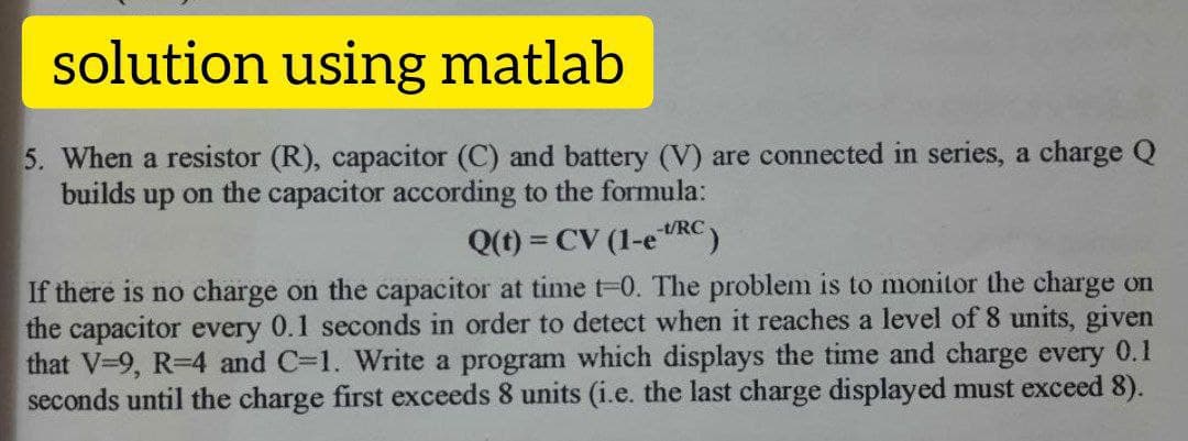 solution using matlab
5. When a resistor (R), capacitor (C) and battery (V) are connected in series, a charge Q
builds up on the capacitor according to the formula:
-t/RC
Q(t) = CV (1-e"RC)
%3D
If there is no charge on the capacitor at timet-0. The problem is to monitor the charge on
the capacitor every 0.1 seconds in order to detect when it reaches a level of 8 units, given
that V-9, R-4 and C=1. Write a program which displays the time and charge every 0.1
seconds until the charge first exceeds 8 units (i.e. the last charge displayed must exceed 8).
