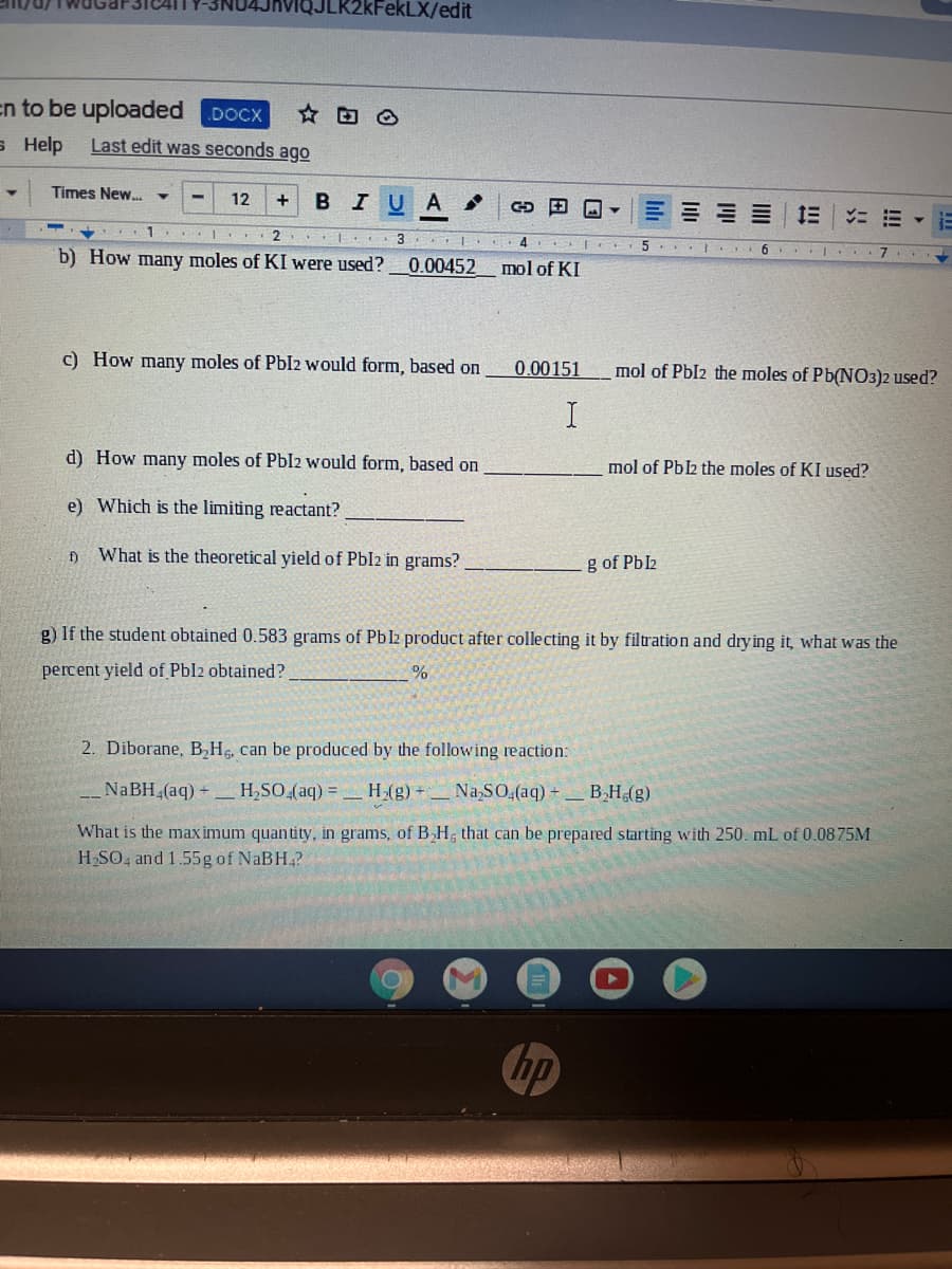 JLK2kFekLX/edit
en to be uploaded
DOCX
в Help
Last edit was seconds ago
Times New. ▼
12
в IU А
Et E E E
....
2
4
b) How many moles of KI were used?
0.00452
mol of KI
c) How many moles of PbI2 would form, based on
0.00151
mol of Pbl2 the moles of Pb(NO3)2 used?
d) How many moles of PbI2 would form, based on
mol of Pbl2 the moles of KI used?
e) Which is the limiting reactant?
f)
What is the theoretical yield of Pbl2 in grams?
g of Pbl2
g) If the student obtained 0.583 grams of Pbl2 product after collecting it by filtration and dry ing it, what was the
percent yield of Pbl2 obtained?
2. Diborane, B H, can be produced by the following reaction:
NaBH (aq) H,SO (aq) = H/g)
Na SO,(aq) -
B,H(g)
What is the max imum quantity, in grams, of B,H, that can be prepared starting with 250. mL of 0.0875M
H SO, and 1.55g of NaBH4?
hp
