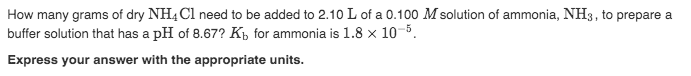 How many grams of dry NH4 Cl need to be added to 2.10 L of a 0.100 M solution of ammonia, NH3, to prepare a
buffer solution that has a pH of 8.67? Kp for ammonia is 1.8 x 10-5.
Express your answer with the appropriate units.
