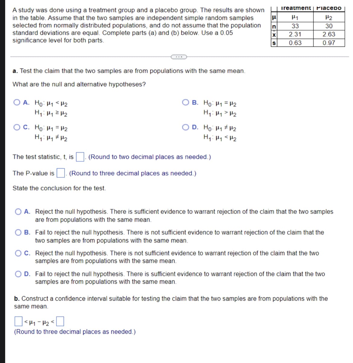 A study was done using a treatment group and a placebo group. The results are shown
in the table. Assume that the two samples are independent simple random samples
selected from normally distributed populations, and do not assume that the population
standard deviations are equal. Complete parts (a) and (b) below. Use a 0.05
significance level for both parts.
a. Test the claim that the two samples are from populations with the same mean.
What are the null and alternative hypotheses?
OA. Ho: H₁ H2
H₁: H₁
H₂
C. Ho: ₁ = ₂
H₁: H₁ H₂
The test statistic, t, is
(Round to two decimal places as needed.)
The P-value is (Round to three decimal places as needed.)
State the conclusion for the test.
B. Ho: ₁ = ₂
H₁: Hy > H₂
OD. Ho: "#u2
H₁: H₁ <H₂
E SIX S
n
Ireatment | PiaceDO
H₂
30
2.63
0.97
<H1-H₂
(Round to three decimal places as needed.)
F
33
2.31
0.63
A. Reject the null hypothesis. There is sufficient evidence to warrant rejection of the claim that the two samples
are from populations with the same mean.
B. Fail to reject the null hypothesis. There is not sufficient evidence to warrant rejection of the claim that the
two samples are from populations with the same mean.
OC. Reject the null hypothesis. There is not sufficient evidence to warrant rejection of the claim that the two
samples are from populations with the same mean.
O D. Fail to reject the null hypothesis. There is sufficient evidence to warrant rejection of the claim that the two
samples are from populations with the same mean.
b. Construct a confidence interval suitable for testing the claim that the two samples are from populations with the
same mean.