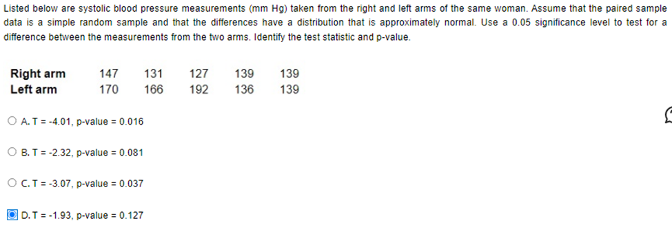 Listed below are systolic blood pressure measurements (mm Hg) taken from the right and left arms of the same woman. Assume that the paired sample
data is a simple random sample and that the differences have a distribution that is approximately normal. Use a 0.05 significance level to test for a
difference between the measurements from the two arms. Identify the test statistic and p-value.
Right arm
Left arm
147
170
131 127 139
166
192
O A. T = -4.01, p-value = 0.016
OB. T = -2.32, p-value = 0.081
O C. T = -3.07, p-value = 0.037
139
136 139
D.T=-1.93, p-value = 0.127
S